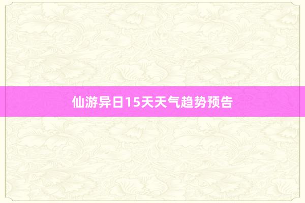 仙游异日15天天气趋势预告